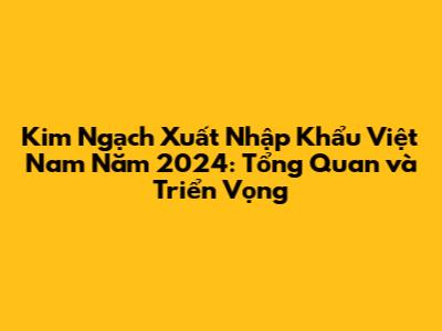 **Kim Ngạch Xuất Nhập Khẩu Việt Nam Năm 2024: Tổng Quan và Triển Vọng**