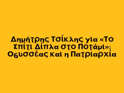 Δημήτρης Τσίκλης για «Το Σπίτι Δίπλα στο Ποτάμι»: Οδυσσέας και η Πατριαρχία