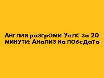 Англия разгроми Уелс за 20 минути: Анализ на победата