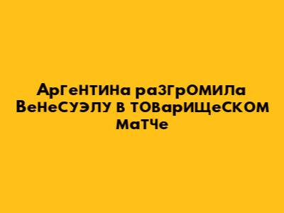 Аргентина разгромила Венесуэлу в товарищеском матче