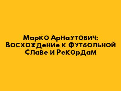 Марко Арнаутович: Восхождение к Футбольной Славе и Рекордам