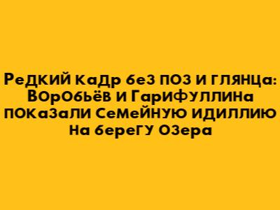 Редкий кадр без поз и глянца: Воробьёв и Гарифуллина показали семейную идиллию на берегу озера