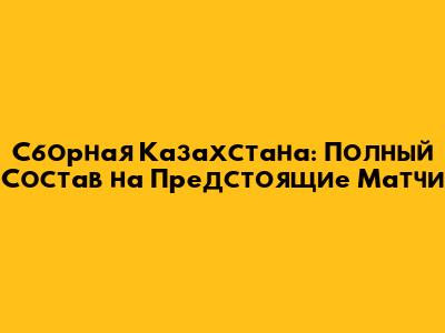 Сборная Казахстана: Полный Состав на Предстоящие Матчи