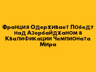 Франция Одерживает Победу над Азербайджаном в Квалификации Чемпионата Мира