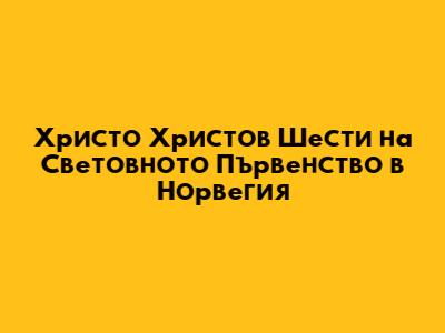 Христо Христов Шести на Световното Първенство в Норвегия