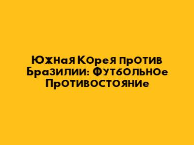 Южная Корея против Бразилии: Футбольное Противостояние