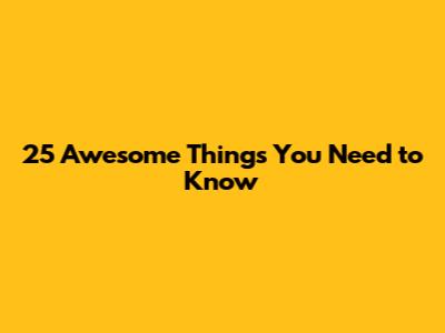 25 Awesome Things You Need to Know