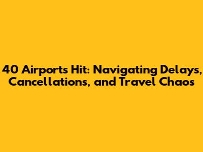 40 Airports Hit: Navigating Delays, Cancellations, and Travel Chaos