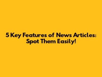 5 Key Features of News Articles: Spot Them Easily!