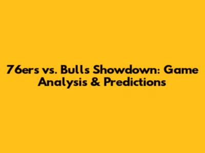 76ers vs. Bulls Showdown: Game Analysis & Predictions