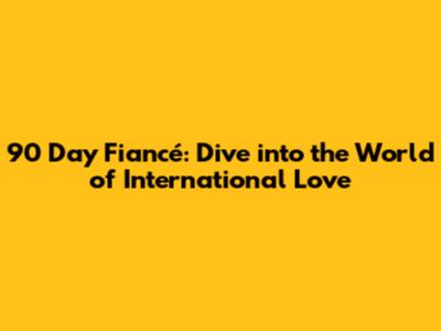 90 Day Fiancé: Dive into the World of International Love