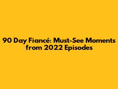90 Day Fiancé: Must-See Moments from 2022 Episodes