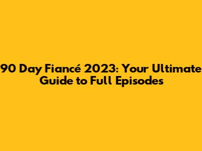 90 Day Fiancé 2023: Your Ultimate Guide to Full Episodes