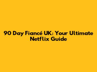 90 Day Fiancé UK: Your Ultimate Netflix Guide