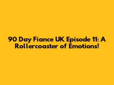90 Day Fiance UK Episode 11: A Rollercoaster of Emotions!