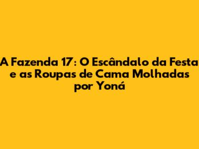 A Fazenda 17: O Escândalo da Festa e as Roupas de Cama Molhadas por Yoná