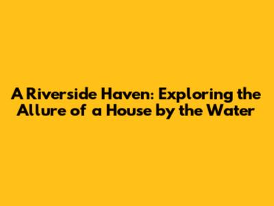 A Riverside Haven: Exploring the Allure of a House by the Water
