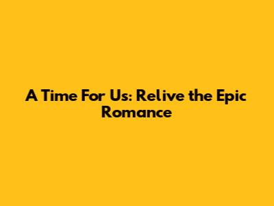A Time For Us: Relive the Epic Romance
