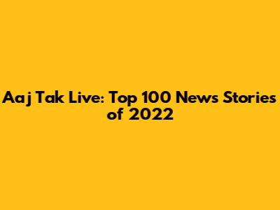 Aaj Tak Live: Top 100 News Stories of 2022
