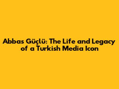 Abbas Güçlü: The Life and Legacy of a Turkish Media Icon