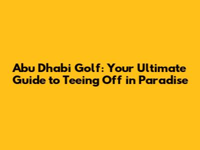 Abu Dhabi Golf: Your Ultimate Guide to Teeing Off in Paradise