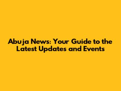 Abuja News: Your Guide to the Latest Updates and Events