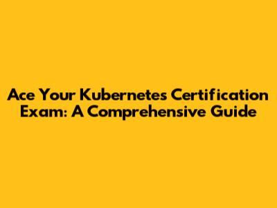 Ace Your Kubernetes Certification Exam: A Comprehensive Guide