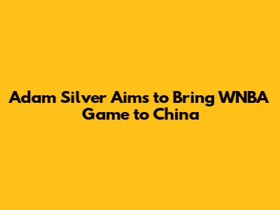 Adam Silver Aims to Bring WNBA Game to China