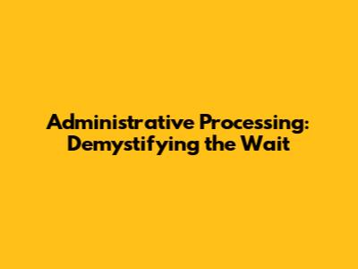 Administrative Processing: Demystifying the Wait