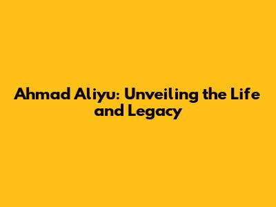 Ahmad Aliyu: Unveiling the Life and Legacy