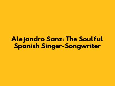 Alejandro Sanz: The Soulful Spanish Singer-Songwriter