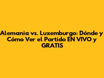 Alemania vs. Luxemburgo: Dónde y Cómo Ver el Partido EN VIVO y GRATIS