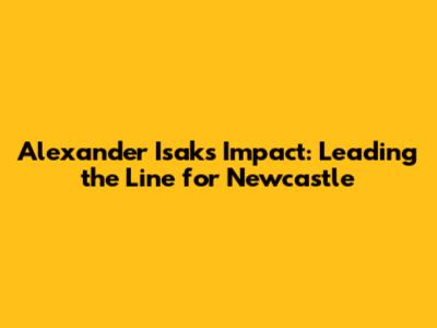 Alexander Isak's Impact: Leading the Line for Newcastle