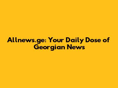 Allnews.ge: Your Daily Dose of Georgian News