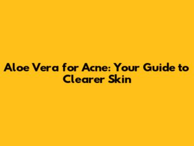 Aloe Vera for Acne: Your Guide to Clearer Skin