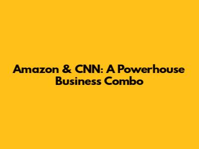 Amazon & CNN: A Powerhouse Business Combo