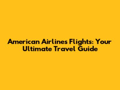 American Airlines Flights: Your Ultimate Travel Guide