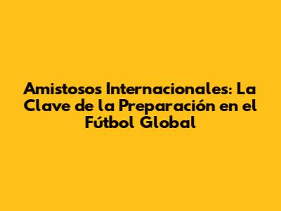 Amistosos Internacionales: La Clave de la Preparación en el Fútbol Global