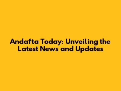 Andafta Today: Unveiling the Latest News and Updates