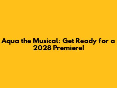 Aqua the Musical: Get Ready for a 2028 Premiere!