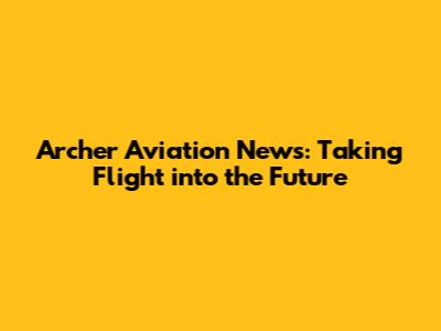 Archer Aviation News: Taking Flight into the Future