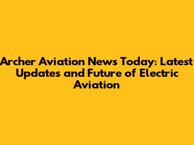Archer Aviation News Today: Latest Updates and Future of Electric Aviation