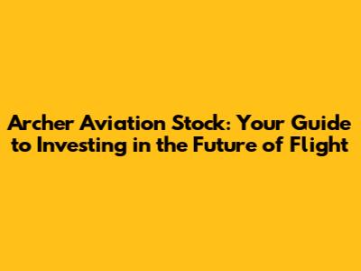 Archer Aviation Stock: Your Guide to Investing in the Future of Flight