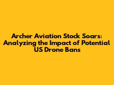Archer Aviation Stock Soars: Analyzing the Impact of Potential US Drone Bans
