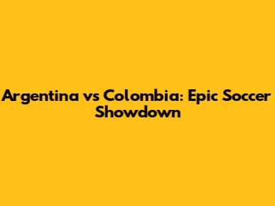 Argentina vs Colombia: Epic Soccer Showdown