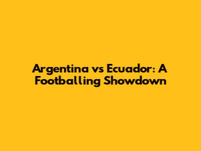 Argentina vs Ecuador: A Footballing Showdown