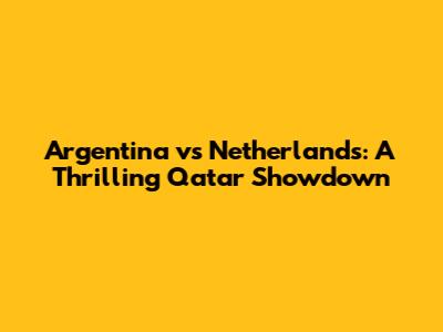 Argentina vs Netherlands: A Thrilling Qatar Showdown