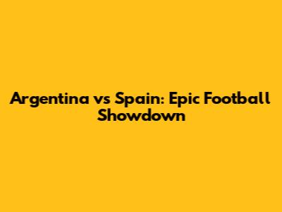 Argentina vs Spain: Epic Football Showdown