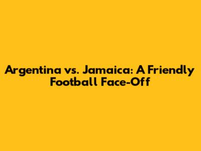 Argentina vs. Jamaica: A Friendly Football Face-Off