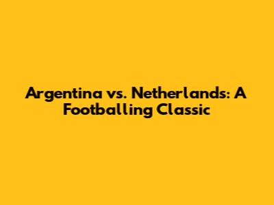 Argentina vs. Netherlands: A Footballing Classic